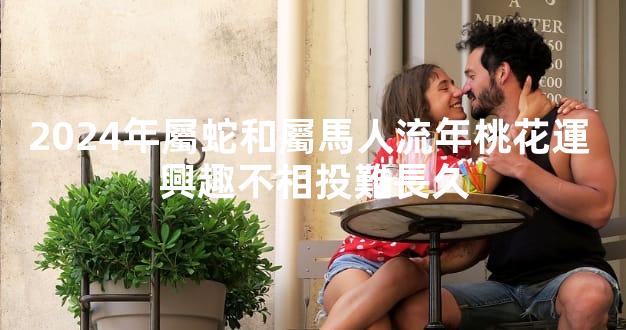 2024年屬蛇和屬馬人流年桃花運 興趣不相投難長久